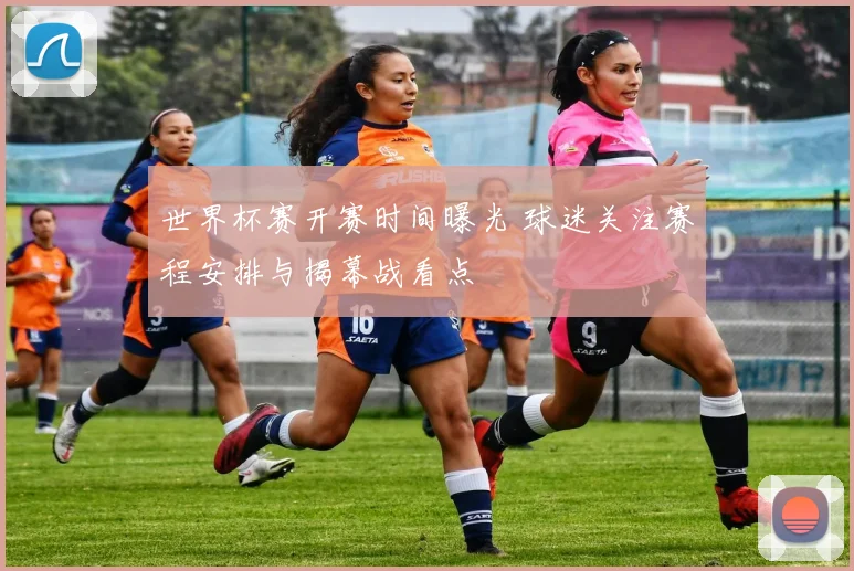 世界杯赛开赛时间曝光 球迷关注赛程安排与揭幕战看点