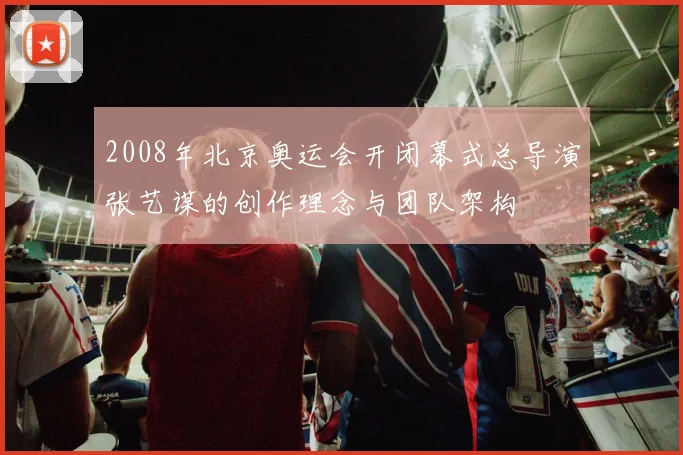 2008年北京奥运会开闭幕式总导演张艺谋的创作理念与团队架构