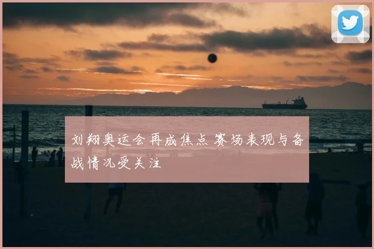刘翔奥运会再成焦点 赛场表现与备战情况受关注