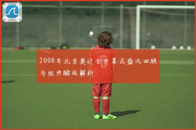 2008年北京奥运会开幕式盛况回顾与经典瞬间解析