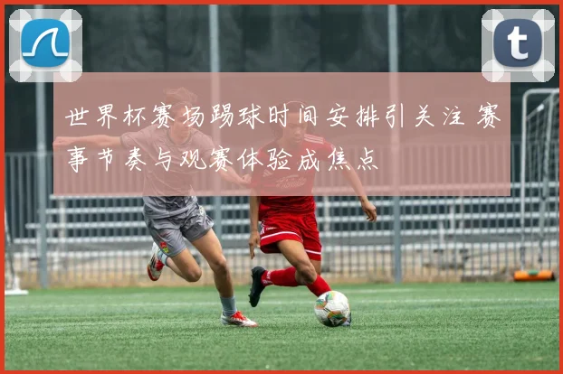 世界杯赛场踢球时间安排引关注 赛事节奏与观赛体验成焦点